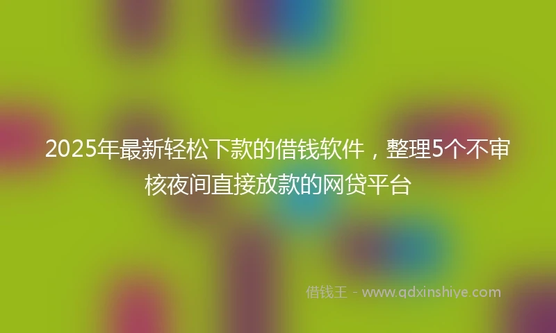 2025年最新轻松下款的借钱软件,整理5个不审核夜间直接放款的网贷平台