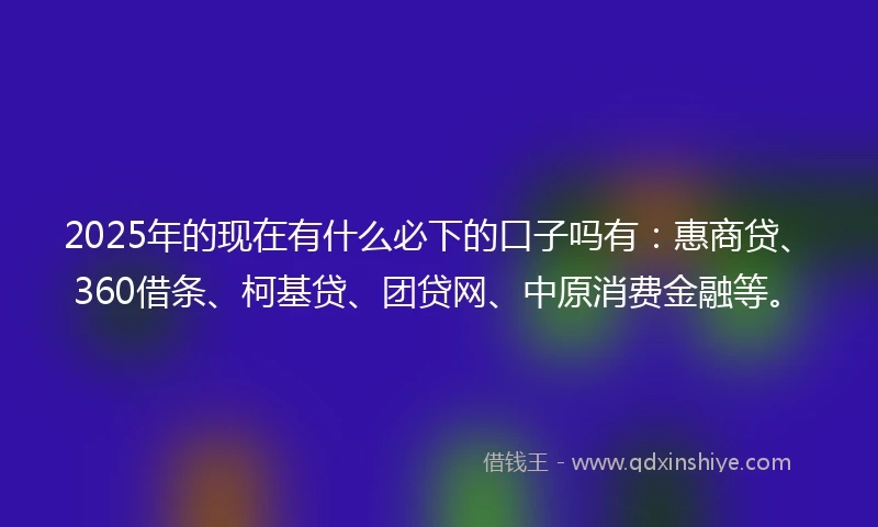 2025年的现在有什么必下的口子吗有：惠商贷、360借条、柯基贷、团贷网、中原消费金融等。