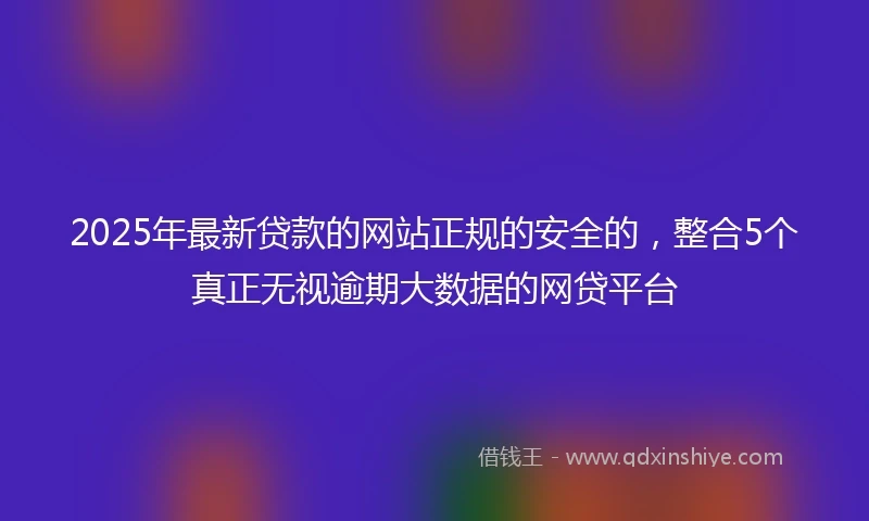 2025年最新贷款的网站正规的安全的,整合5个真正无视逾期大数据的网贷平台