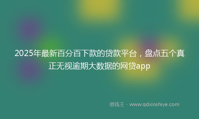 2025年最新百分百下款的贷款平台，盘点五个真正无视逾期大数据的网贷app