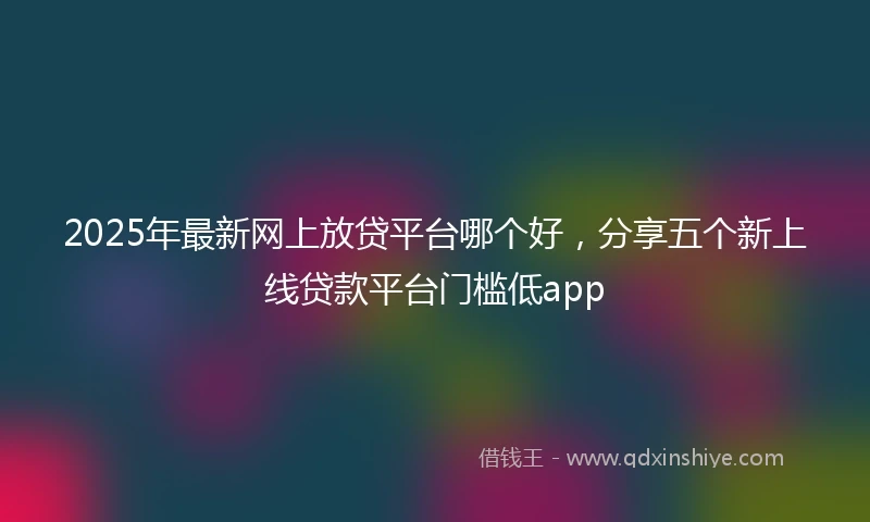 2025年最新网上放贷平台哪个好，分享五个新上线贷款平台门槛低app