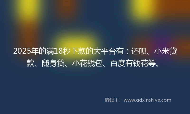 2025年的满18秒下款的大平台有：还呗、小米贷款、随身贷、小花钱包、百度有钱花等。