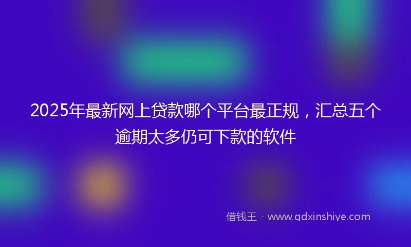2025年最新网上贷款哪个平台最正规，汇总五个逾期太多仍可下款的软件