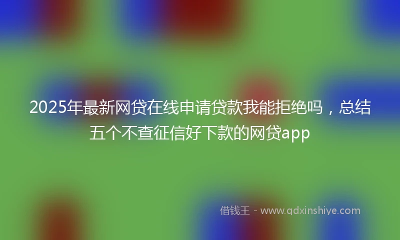 2025年最新网贷在线申请贷款我能拒绝吗，总结五个不查征信好下款的网贷app