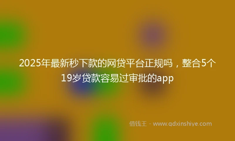 2025年最新秒下款的网贷平台正规吗，整合5个19岁贷款容易过审批的app