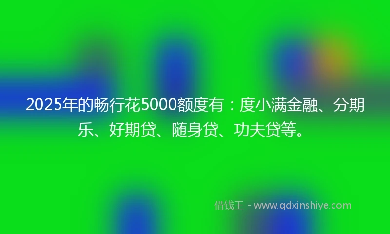 2025年的畅行花5000额度有：度小满金融、分期乐、好期贷、随身贷、功夫贷等。