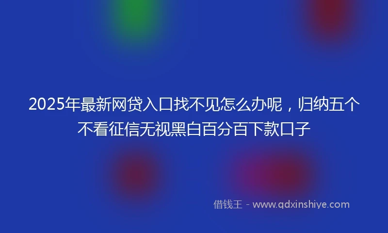 2025年最新网贷入口找不见怎么办呢,归纳五个不看征信无视黑白百分百下款口子