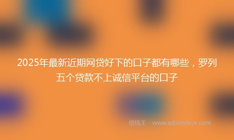 2025年最新近期网贷好下的口子都有哪些，罗列五个贷款不上诚信平台的口子
