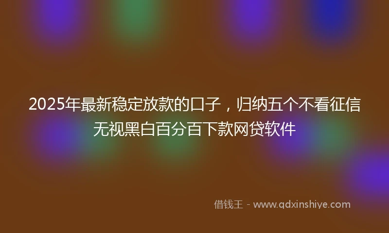 2025年最新稳定放款的口子，归纳五个不看征信无视黑白百分百下款网贷软件