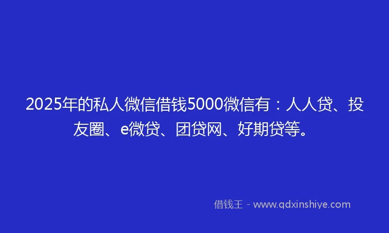 2025年的私人微信借钱5000微信有：人人贷、投友圈、e微贷、团贷网、好期贷等。