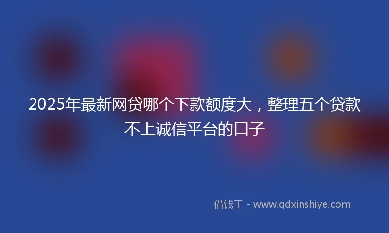 2025年最新网贷哪个下款额度大，整理五个贷款不上诚信平台的口子