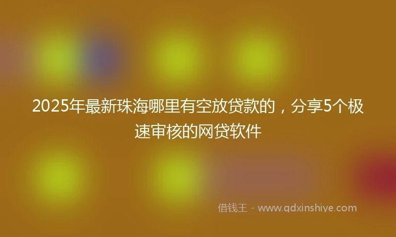 2025年最新珠海哪里有空放贷款的，分享5个极速审核的网贷软件