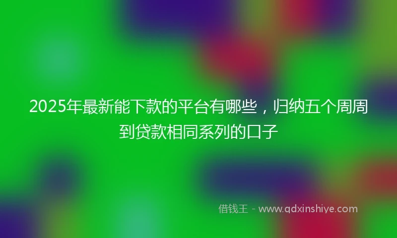 2025年最新能下款的平台有哪些，归纳五个周周到贷款相同系列的口子