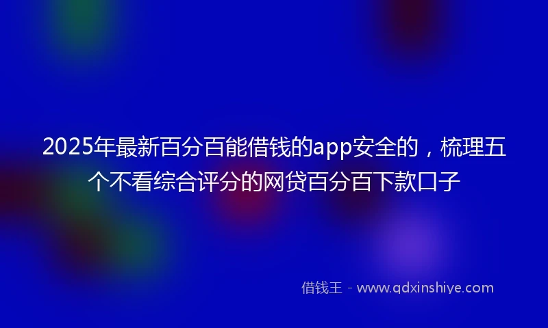 2025年最新百分百能借钱的app安全的，梳理五个不看综合评分的网贷百分百下款口子
