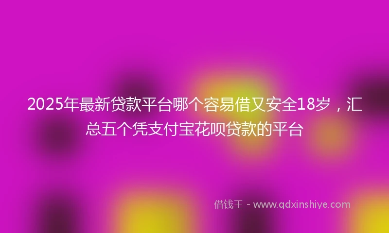 2025年最新贷款平台哪个容易借又安全18岁，汇总五个凭支付宝花呗贷款的平台