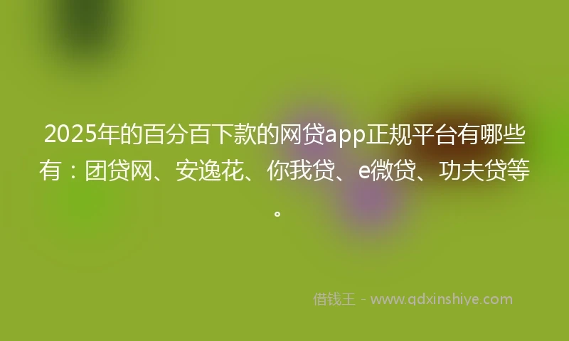 2025年的百分百下款的网贷app正规平台有哪些有：团贷网、安逸花、你我贷、e微贷、功夫贷等。