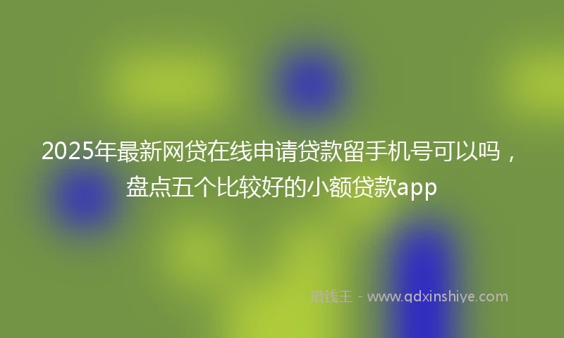 2025年最新网贷在线申请贷款留手机号可以吗，盘点五个比较好的小额贷款app