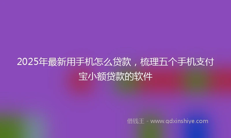 2025年最新用手机怎么贷款，梳理五个手机支付宝小额贷款的软件