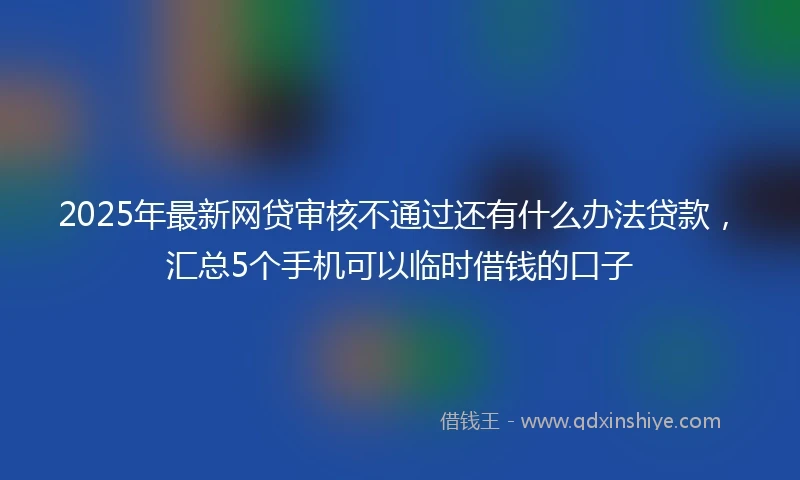 2025年最新网贷审核不通过还有什么办法贷款，汇总5个手机可以临时借钱的口子