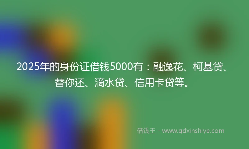 2025年的身份证借钱5000有：融逸花、柯基贷、替你还、滴水贷、信用卡贷等。