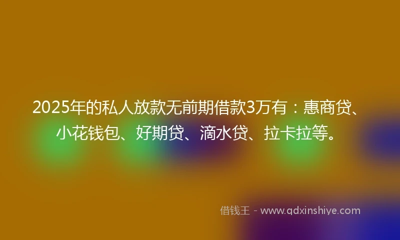 2025年的私人放款无前期借款3万有：惠商贷、小花钱包、好期贷、滴水贷、拉卡拉等。