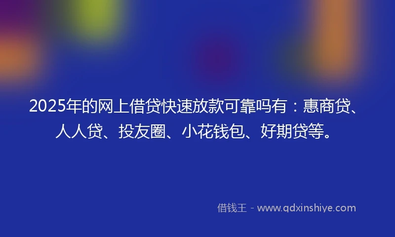 2025年的网上借贷快速放款可靠吗有：惠商贷、人人贷、投友圈、小花钱包、好期贷等。