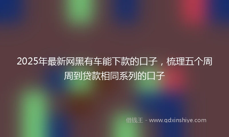2025年最新网黑有车能下款的口子，梳理五个周周到贷款相同系列的口子
