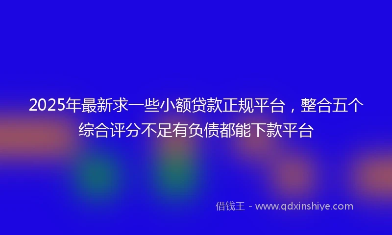 2025年最新求一些小额贷款正规平台，整合五个综合评分不足有负债都能下款平台