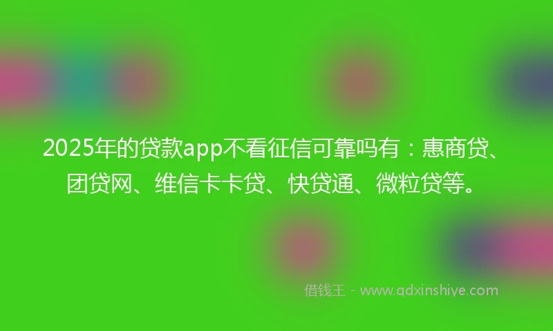 2025年的贷款app不看征信可靠吗有：惠商贷、团贷网、维信卡卡贷、快贷通、微粒贷等。