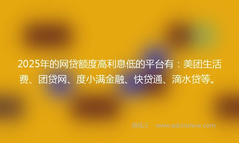 2025年的网贷额度高利息低的平台有：美团生活费、团贷网、度小满金融、快贷通、滴水贷等。