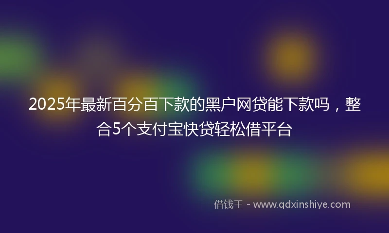 2025年最新百分百下款的黑户网贷能下款吗，整合5个支付宝快贷轻松借平台
