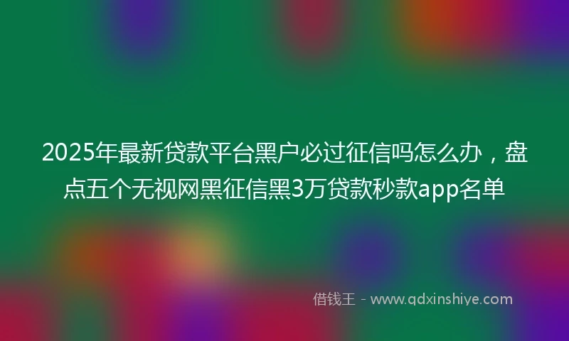 2025年最新贷款平台黑户必过征信吗怎么办，盘点五个无视网黑征信黑3万贷款秒款app名单
