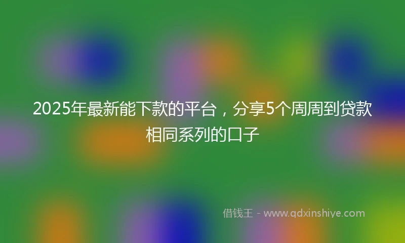 2025年最新能下款的平台，分享5个周周到贷款相同系列的口子