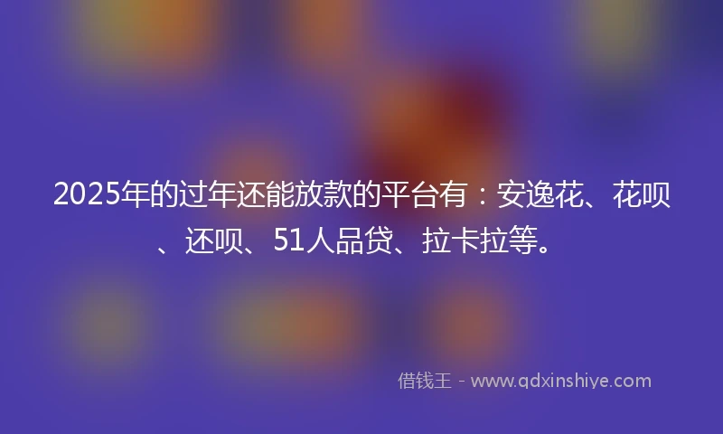 2025年的过年还能放款的平台有：安逸花、花呗、还呗、51人品贷、拉卡拉等。