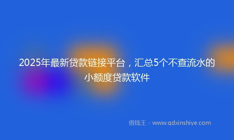 2025年最新贷款链接平台，汇总5个不查流水的小额度贷款软件