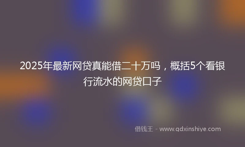 2025年最新网贷真能借二十万吗，概括5个看银行流水的网贷口子