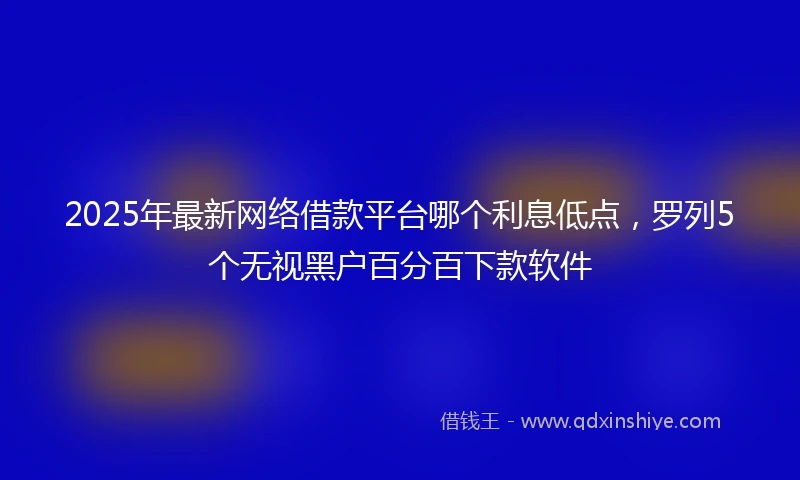 2025年最新网络借款平台哪个利息低点，罗列5个无视黑户百分百下款软件