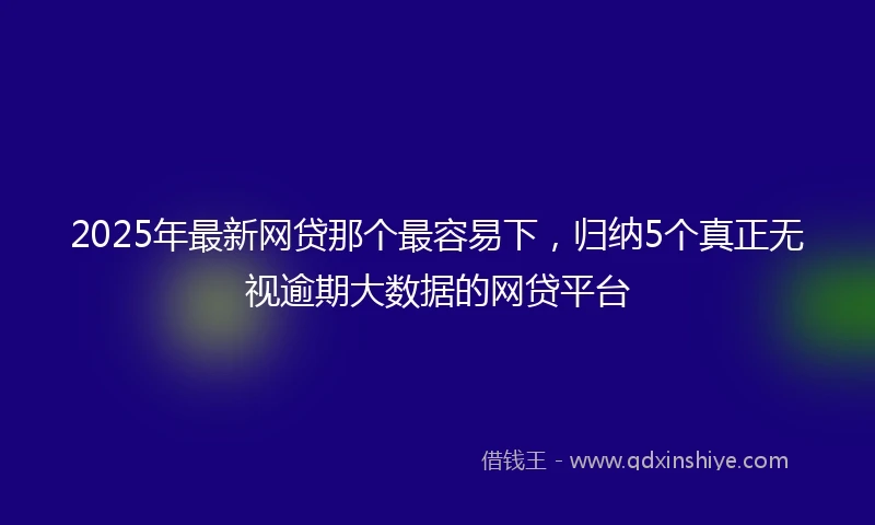 2025年最新网贷那个最容易下，归纳5个真正无视逾期大数据的网贷平台