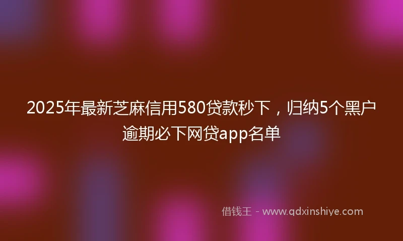 2025年最新芝麻信用580贷款秒下，归纳5个黑户逾期必下网贷app名单
