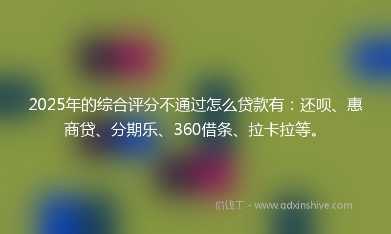 2025年的综合评分不通过怎么贷款有：还呗、惠商贷、分期乐、360借条、拉卡拉等。