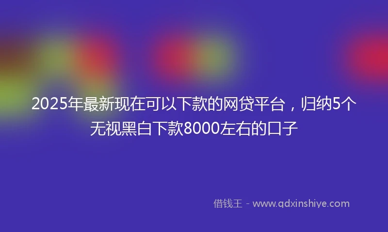 2025年最新现在可以下款的网贷平台，归纳5个无视黑白下款8000左右的口子