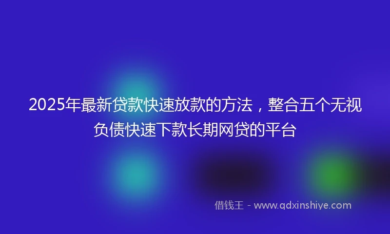 2025年最新贷款快速放款的方法，整合五个无视负债快速下款长期网贷的平台