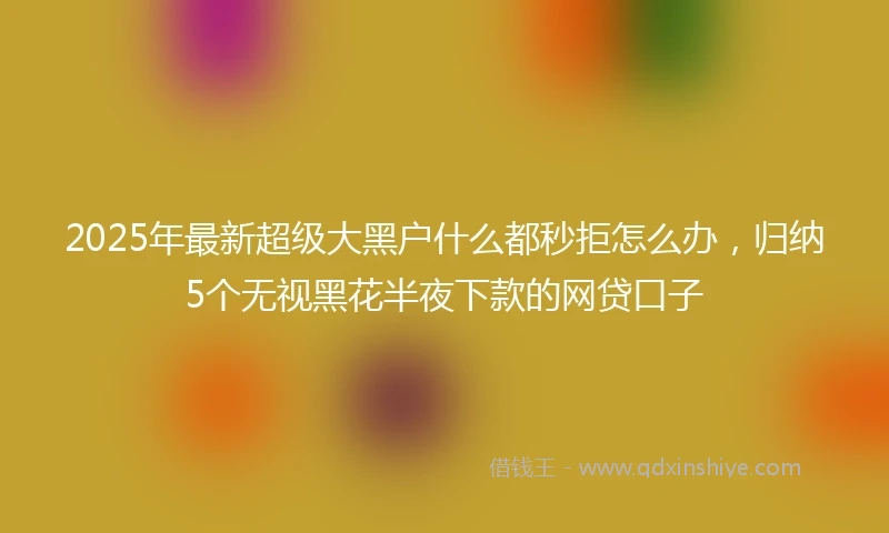 2025年最新超级大黑户什么都秒拒怎么办，归纳5个无视黑花半夜下款的网贷口子
