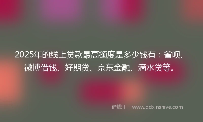 2025年的线上贷款最高额度是多少钱有：省呗、微博借钱、好期贷、京东金融、滴水贷等。