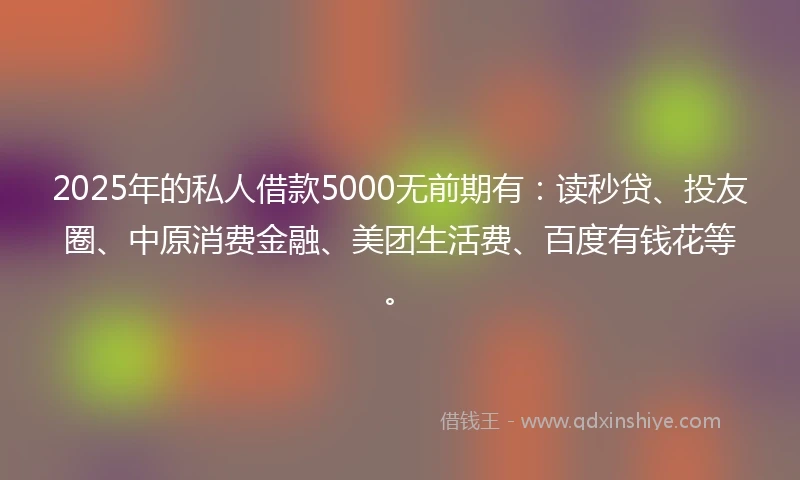 2025年的私人借款5000无前期有：读秒贷、投友圈、中原消费金融、美团生活费、百度有钱花等。