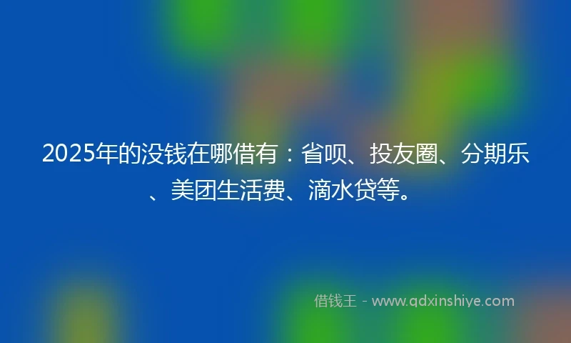 2025年的没钱在哪借有：省呗、投友圈、分期乐、美团生活费、滴水贷等。
