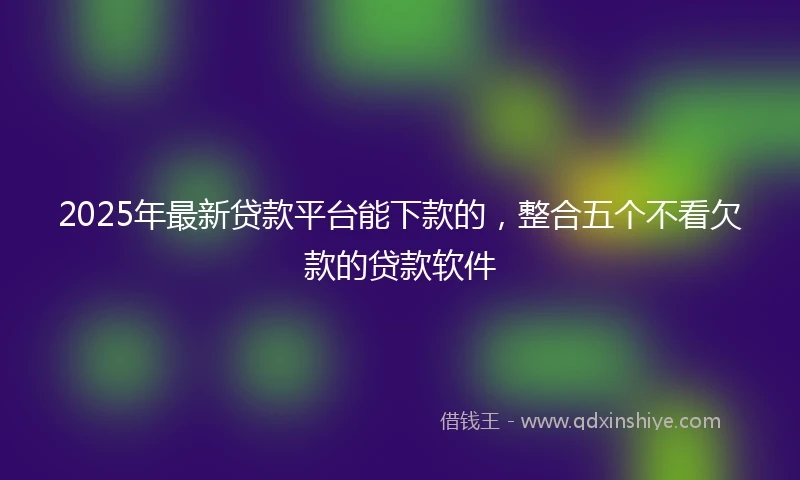 2025年最新贷款平台能下款的，整合五个不看欠款的贷款软件