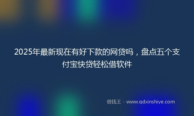 2025年最新现在有好下款的网贷吗，盘点五个支付宝快贷轻松借软件