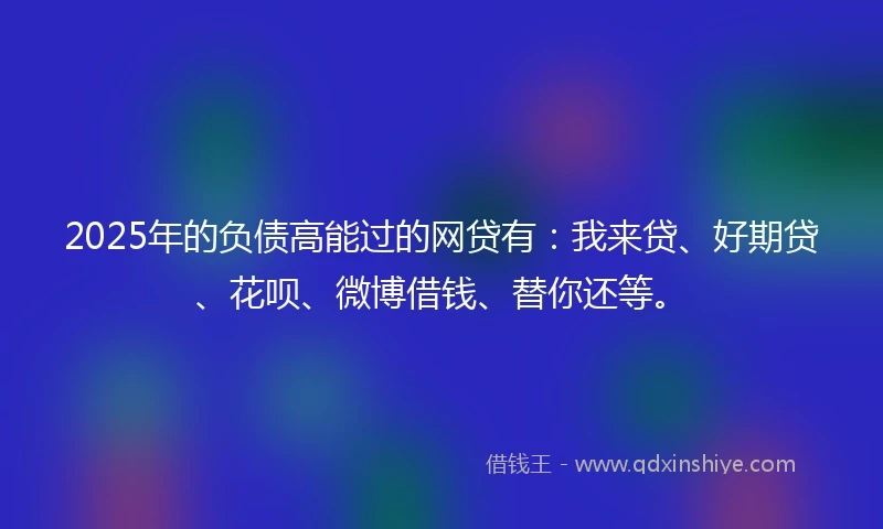 2025年的负债高能过的网贷有：我来贷、好期贷、花呗、微博借钱、替你还等。