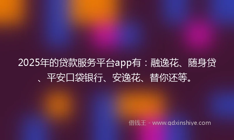 2025年的贷款服务平台app有：融逸花、随身贷、平安口袋银行、安逸花、替你还等。